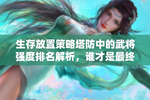 生存放置策略塔防中的武将强度排名解析，谁才是最终王者？