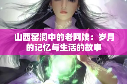 山西窑洞中的老阿姨：岁月的记忆与生活的故事