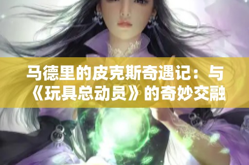 马德里的皮克斯奇遇记：与《玩具总动员》的奇妙交融之旅