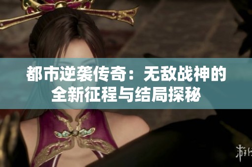 都市逆袭传奇：无敌战神的全新征程与结局探秘