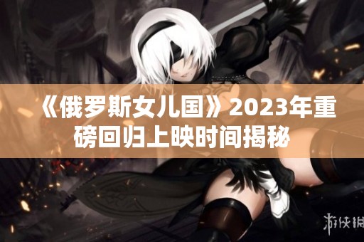 《俄罗斯女儿国》2023年重磅回归上映时间揭秘