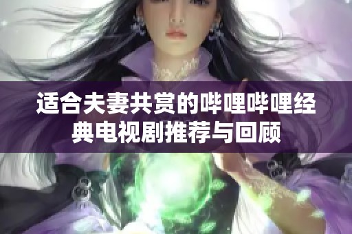 适合夫妻共赏的哔哩哔哩经典电视剧推荐与回顾