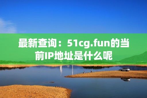 最新查询：51cg.fun的当前IP地址是什么呢