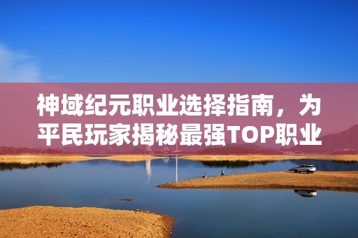 神域纪元职业选择指南，为平民玩家揭秘最强TOP职业