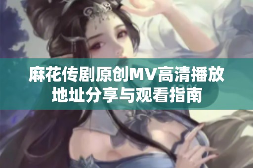 麻花传剧原创MV高清播放地址分享与观看指南