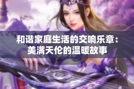 和谐家庭生活的交响乐章：美满天伦的温暖故事