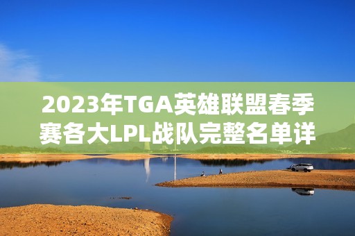 2023年TGA英雄联盟春季赛各大LPL战队完整名单详解