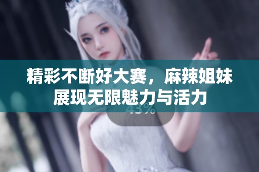 精彩不断好大赛，麻辣姐妹展现无限魅力与活力