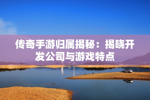 传奇手游归属揭秘：揭晓开发公司与游戏特点