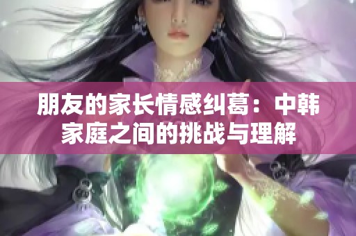 朋友的家长情感纠葛：中韩家庭之间的挑战与理解