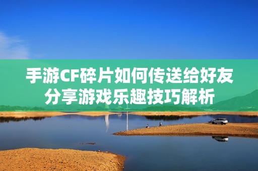 手游CF碎片如何传送给好友分享游戏乐趣技巧解析