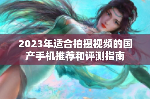 2023年适合拍摄视频的国产手机推荐和评测指南