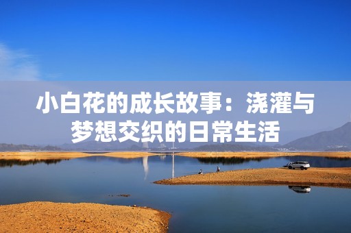 小白花的成长故事：浇灌与梦想交织的日常生活