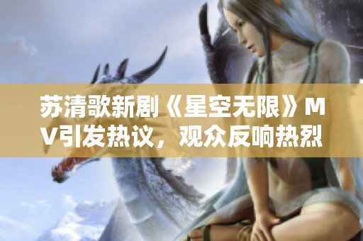 苏清歌新剧《星空无限》MV引发热议，观众反响热烈