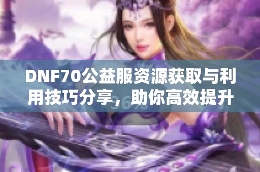 DNF70公益服资源获取与利用技巧分享，助你高效提升游戏体验