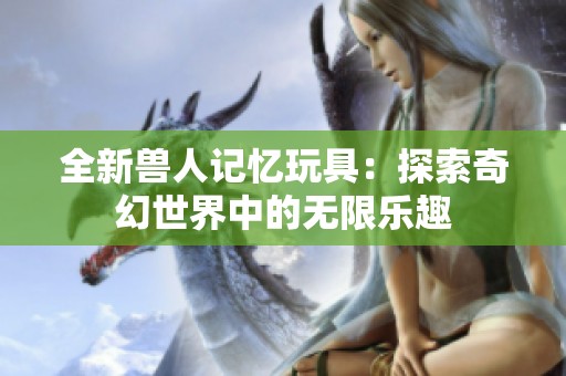 全新兽人记忆玩具：探索奇幻世界中的无限乐趣