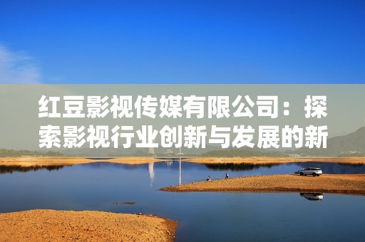 红豆影视传媒有限公司：探索影视行业创新与发展的新路径