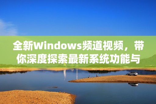 全新Windows频道视频，带你深度探索最新系统功能与应用技巧