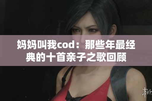 妈妈叫我cod：那些年最经典的十首亲子之歌回顾