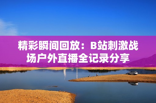 精彩瞬间回放：B站刺激战场户外直播全记录分享