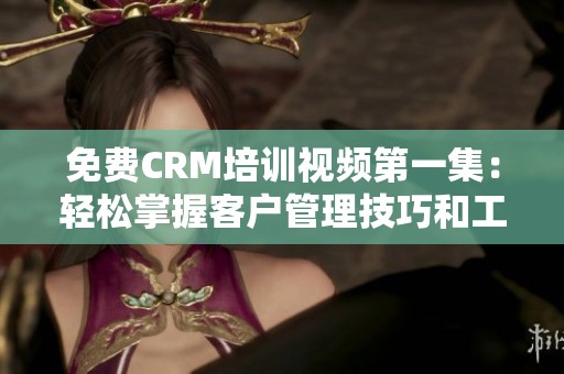 免费CRM培训视频第一集：轻松掌握客户管理技巧和工具