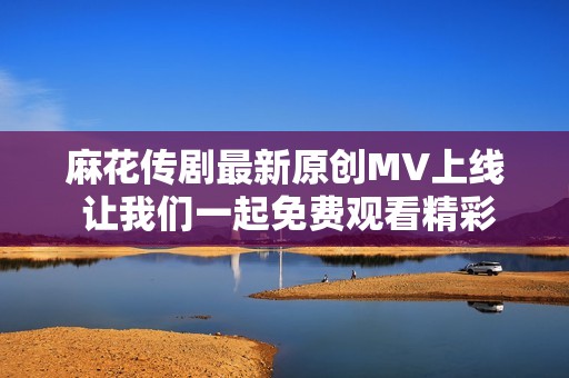 麻花传剧最新原创MV上线 让我们一起免费观看精彩片段