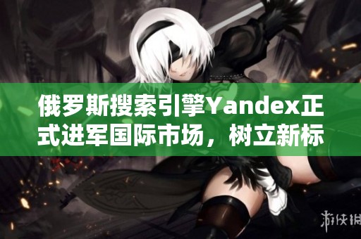 俄罗斯搜索引擎Yandex正式进军国际市场，树立新标杆