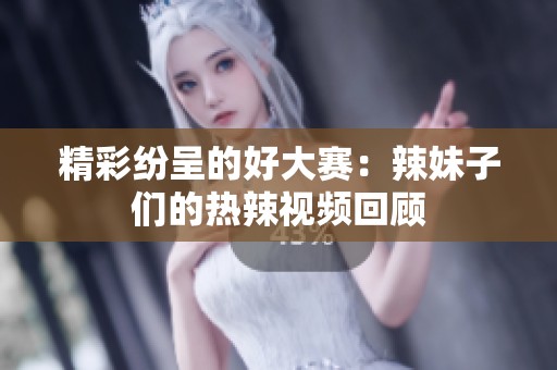 精彩纷呈的好大赛：辣妹子们的热辣视频回顾