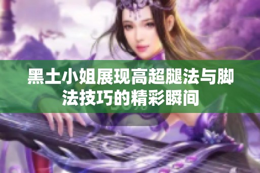 黑土小姐展现高超腿法与脚法技巧的精彩瞬间