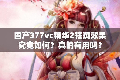 国产377vc精华2祛斑效果究竟如何？真的有用吗？