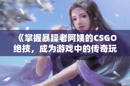 《掌握暴躁老阿姨的CSGO绝技，成为游戏中的传奇玩家》