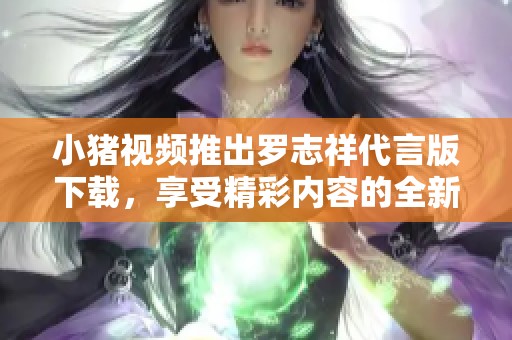 小猪视频推出罗志祥代言版下载，享受精彩内容的全新体验