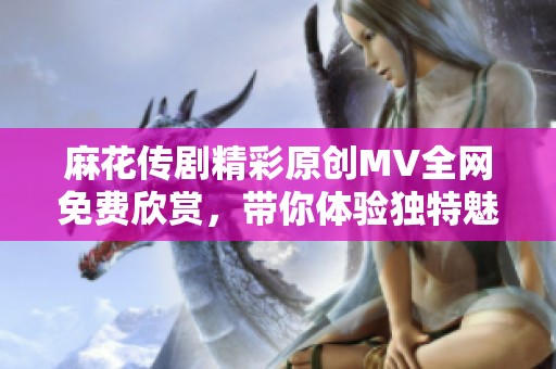 麻花传剧精彩原创MV全网免费欣赏，带你体验独特魅力！