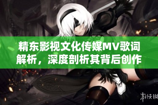 精东影视文化传媒MV歌词解析，深度剖析其背后创作意图