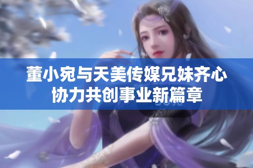 董小宛与天美传媒兄妹齐心协力共创事业新篇章