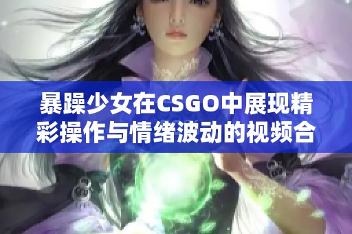 暴躁少女在CSGO中展现精彩操作与情绪波动的视频合集