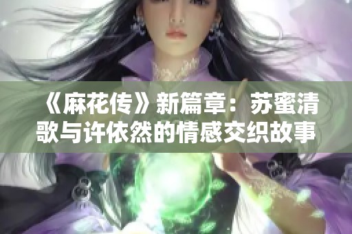 《麻花传》新篇章：苏蜜清歌与许依然的情感交织故事探秘