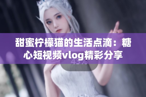 甜蜜柠檬猫的生活点滴：糖心短视频vlog精彩分享