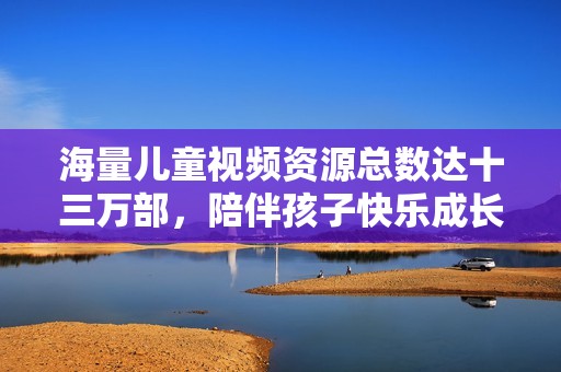 海量儿童视频资源总数达十三万部，陪伴孩子快乐成长