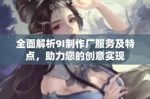 全面解析9I制作厂服务及特点，助力您的创意实现