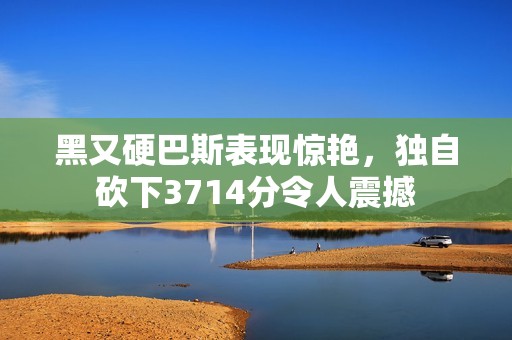 黑又硬巴斯表现惊艳，独自砍下3714分令人震撼