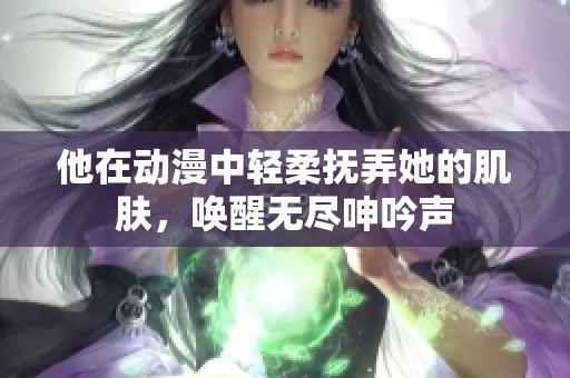 他在动漫中轻柔抚弄她的肌肤，唤醒无尽呻吟声