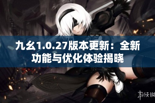 九幺1.0.27版本更新：全新功能与优化体验揭晓