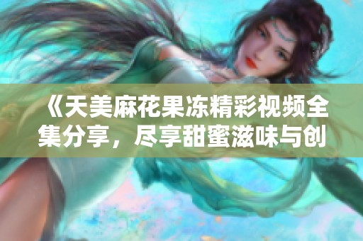 《天美麻花果冻精彩视频全集分享，尽享甜蜜滋味与创意》