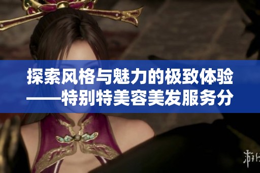 探索风格与魅力的极致体验——特别特美容美发服务分享