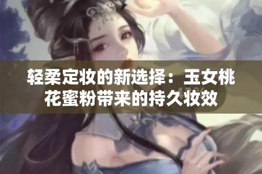 轻柔定妆的新选择：玉女桃花蜜粉带来的持久妆效