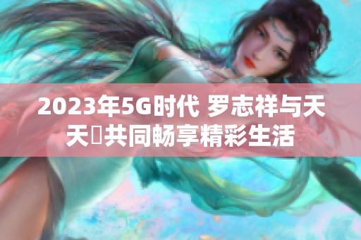 2023年5G时代 罗志祥与天天奭共同畅享精彩生活