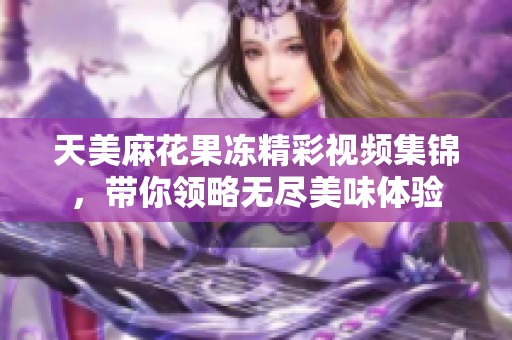 天美麻花果冻精彩视频集锦，带你领略无尽美味体验