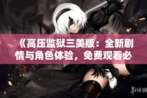 《高压监狱三美版：全新剧情与角色体验，免费观看必看》