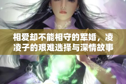 相爱却不能相守的军婚，凌凌子的艰难选择与深情故事